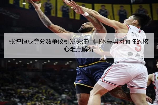 张博恒成套分数争议引发关注中国体操男团面临的核心难点解析